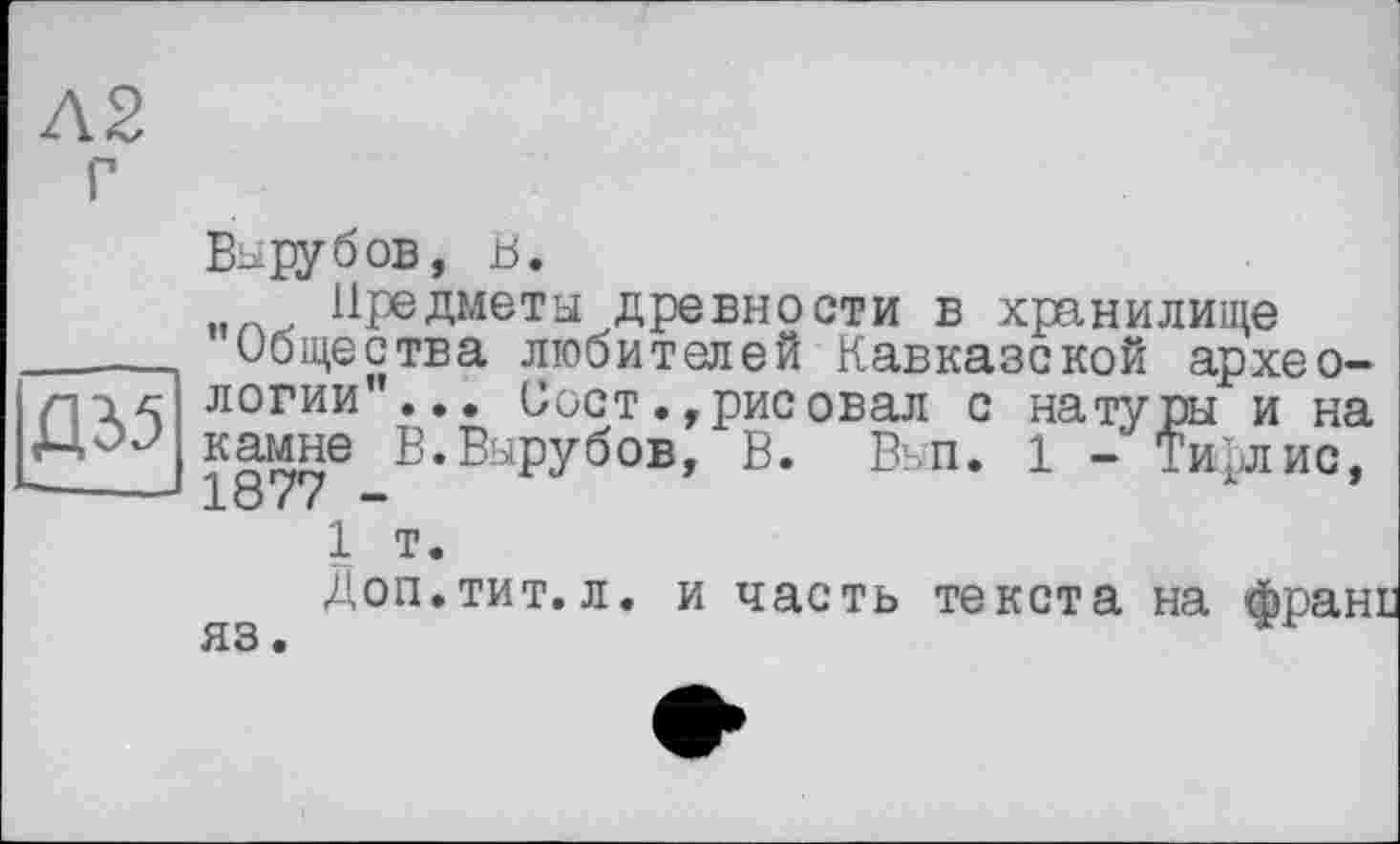 ﻿Вырубов, В.
Предметы древности в хранилище _____ Общества любителей Кавказской архео-логии”... Вост,, рис овал с натуры и на камне В.Вырубов, В. Вьп. 1 - ТиЬлис,
----- 1877 -	А 1 т. Доп.тит. л. и часть текста на франи яз.